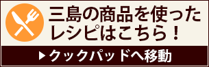 三島の商品を使ったレシピはこちら！（クックパッドへ移動）